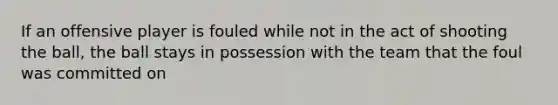 If an offensive player is fouled while not in the act of shooting the ball, the ball stays in possession with the team that the foul was committed on