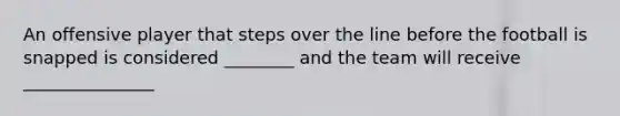 An offensive player that steps over the line before the football is snapped is considered ________ and the team will receive _______________