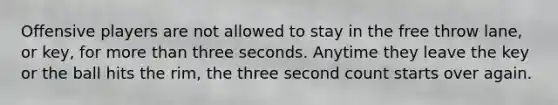 Offensive players are not allowed to stay in the free throw lane, or key, for more than three seconds. Anytime they leave the key or the ball hits the rim, the three second count starts over again.