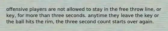 offensive players are not allowed to stay in the free throw line, or key, for more than three seconds. anytime they leave the key or the ball hits the rim, the three second count starts over again.