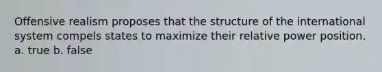 Offensive realism proposes that the structure of the international system compels states to maximize their relative power position. a. true b. false