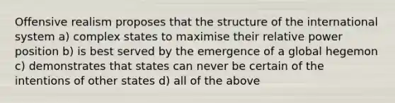 Offensive realism proposes that the structure of the international system a) complex states to maximise their relative power position b) is best served by the emergence of a global hegemon c) demonstrates that states can never be certain of the intentions of other states d) all of the above