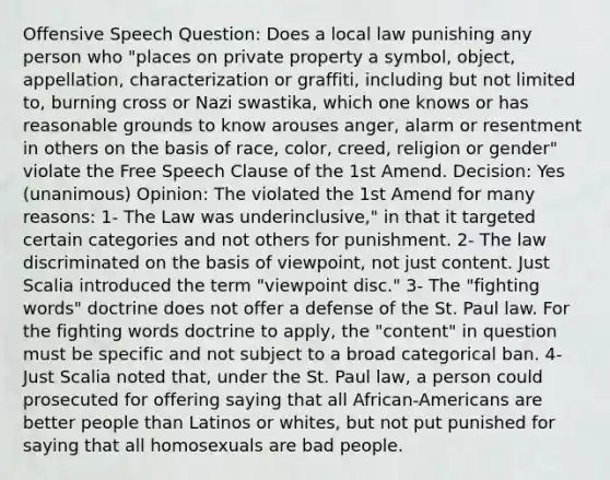 Offensive Speech Question: Does a local law punishing any person who "places on private property a symbol, object, appellation, characterization or graffiti, including but not limited to, burning cross or Nazi swastika, which one knows or has reasonable grounds to know arouses anger, alarm or resentment in others on the basis of race, color, creed, religion or gender" violate the Free Speech Clause of the 1st Amend. Decision: Yes (unanimous) Opinion: The violated the 1st Amend for many reasons: 1- The Law was underinclusive," in that it targeted certain categories and not others for punishment. 2- The law discriminated on the basis of viewpoint, not just content. Just Scalia introduced the term "viewpoint disc." 3- The "fighting words" doctrine does not offer a defense of the St. Paul law. For the fighting words doctrine to apply, the "content" in question must be specific and not subject to a broad categorical ban. 4- Just Scalia noted that, under the St. Paul law, a person could prosecuted for offering saying that all African-Americans are better people than Latinos or whites, but not put punished for saying that all homosexuals are bad people.