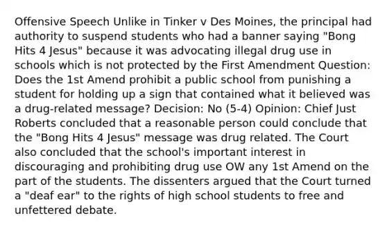 Offensive Speech Unlike in Tinker v Des Moines, the principal had authority to suspend students who had a banner saying "Bong Hits 4 Jesus" because it was advocating illegal drug use in schools which is not protected by the First Amendment Question: Does the 1st Amend prohibit a public school from punishing a student for holding up a sign that contained what it believed was a drug-related message? Decision: No (5-4) Opinion: Chief Just Roberts concluded that a reasonable person could conclude that the "Bong Hits 4 Jesus" message was drug related. The Court also concluded that the school's important interest in discouraging and prohibiting drug use OW any 1st Amend on the part of the students. The dissenters argued that the Court turned a "deaf ear" to the rights of high school students to free and unfettered debate.