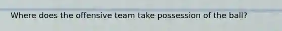 Where does the offensive team take possession of the ball?