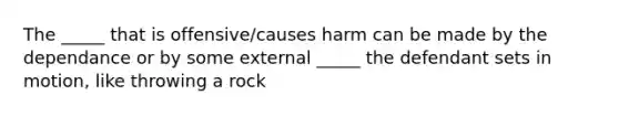 The _____ that is offensive/causes harm can be made by the dependance or by some external _____ the defendant sets in motion, like throwing a rock