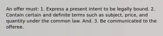 An offer must: 1. Express a present intent to be legally bound. 2. Contain certain and definite terms such as subject, price, and quantity under the common law. And. 3. Be communicated to the offeree.