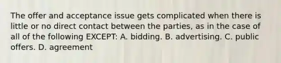 The offer and acceptance issue gets complicated when there is little or no direct contact between the parties, as in the case of all of the following EXCEPT: A. bidding. B. advertising. C. public offers. D. agreement