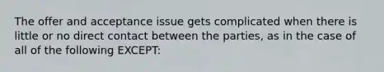 The offer and acceptance issue gets complicated when there is little or no direct contact between the parties, as in the case of all of the following EXCEPT: