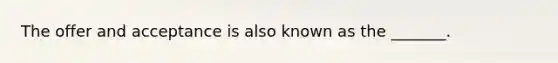 The offer and acceptance is also known as the _______.