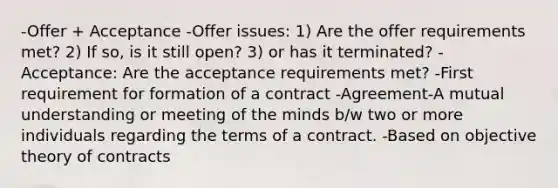 -Offer + Acceptance -Offer issues: 1) Are the offer requirements met? 2) If so, is it still open? 3) or has it terminated? -Acceptance: Are the acceptance requirements met? -First requirement for formation of a contract -Agreement-A mutual understanding or meeting of the minds b/w two or more individuals regarding the terms of a contract. -Based on objective theory of contracts