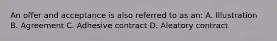 An offer and acceptance is also referred to as an: A. Illustration B. Agreement C. Adhesive contract D. Aleatory contract