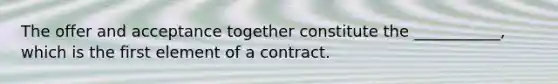 The offer and acceptance together constitute the ___________, which is the first element of a contract.