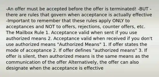 -An offer must be accepted before the offer is terminated! -BUT - there are rules that govern when acceptance is actually effective -Important to remember that these rules apply ONLY to acceptances and NOT to offers, rejections, counter offers, etc. The Mailbox Rule 1. Acceptance valid when sent if you use authorized means 2. Acceptance valid when received if you don't use authorized means "Authorized Means" 1. If offer states the mode of acceptance 2. If offer defines "authorized means" 3. If offer is silent, then authorized means is the same means as the communication of the offer Alternatively, the offer can also designate when the acceptance is effective