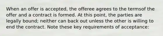 When an offer is accepted, the offeree agrees to the termsof the offer and a contract is formed. At this point, the parties are legally bound; neither can back out unless the other is willing to end the contract. Note these key requirements of acceptance: