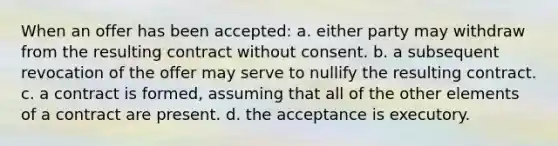 When an offer has been accepted: a. either party may withdraw from the resulting contract without consent. b. a subsequent revocation of the offer may serve to nullify the resulting contract. c. a contract is formed, assuming that all of the other elements of a contract are present. d. the acceptance is executory.