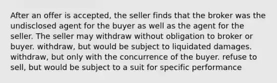 After an offer is accepted, the seller finds that the broker was the undisclosed agent for the buyer as well as the agent for the seller. The seller may withdraw without obligation to broker or buyer. withdraw, but would be subject to liquidated damages. withdraw, but only with the concurrence of the buyer. refuse to sell, but would be subject to a suit for specific performance