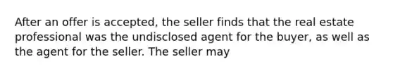 After an offer is accepted, the seller finds that the real estate professional was the undisclosed agent for the buyer, as well as the agent for the seller. The seller may