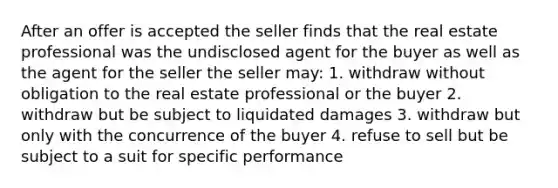 After an offer is accepted the seller finds that the real estate professional was the undisclosed agent for the buyer as well as the agent for the seller the seller may: 1. withdraw without obligation to the real estate professional or the buyer 2. withdraw but be subject to liquidated damages 3. withdraw but only with the concurrence of the buyer 4. refuse to sell but be subject to a suit for specific performance