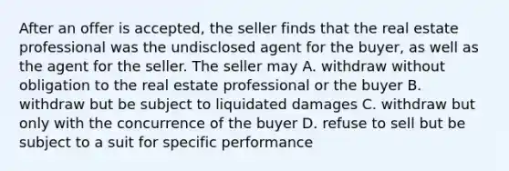 After an offer is accepted, the seller finds that the real estate professional was the undisclosed agent for the buyer, as well as the agent for the seller. The seller may A. withdraw without obligation to the real estate professional or the buyer B. withdraw but be subject to liquidated damages C. withdraw but only with the concurrence of the buyer D. refuse to sell but be subject to a suit for specific performance