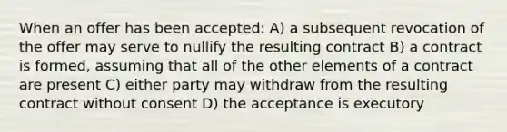 When an offer has been accepted: A) a subsequent revocation of the offer may serve to nullify the resulting contract B) a contract is formed, assuming that all of the other elements of a contract are present C) either party may withdraw from the resulting contract without consent D) the acceptance is executory