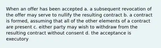 When an offer has been accepted a. a subsequent revocation of the offer may serve to nullify the resulting contract b. a contract is formed, assuming that all of the other elements of a contract are present c. either party may wish to withdraw from the resulting contract without consent d. the acceptance is executory