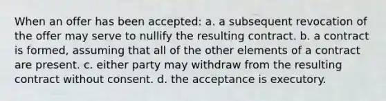 When an offer has been accepted: a. a subsequent revocation of the offer may serve to nullify the resulting contract. b. a contract is formed, assuming that all of the other elements of a contract are present. c. either party may withdraw from the resulting contract without consent. d. the acceptance is executory.