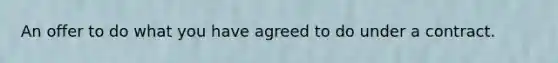 An offer to do what you have agreed to do under a contract.