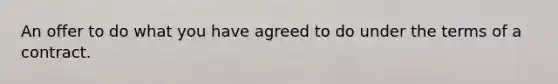 An offer to do what you have agreed to do under the terms of a contract.