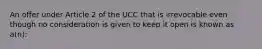 An offer under Article 2 of the UCC that is irrevocable even though no consideration is given to keep it open is known as a(n):