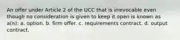 An offer under Article 2 of the UCC that is irrevocable even though no consideration is given to keep it open is known as a(n): a. option. b. firm offer. c. requirements contract. d. output contract.