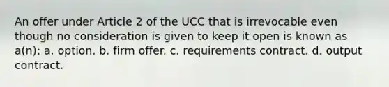 An offer under Article 2 of the UCC that is irrevocable even though no consideration is given to keep it open is known as a(n): a. option. b. firm offer. c. requirements contract. d. output contract.