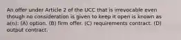 An offer under Article 2 of the UCC that is irrevocable even though no consideration is given to keep it open is known as a(n): (A) option. (B) firm offer. (C) requirements contract. (D) output contract.