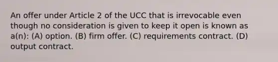 An offer under Article 2 of the UCC that is irrevocable even though no consideration is given to keep it open is known as a(n): (A) option. (B) firm offer. (C) requirements contract. (D) output contract.