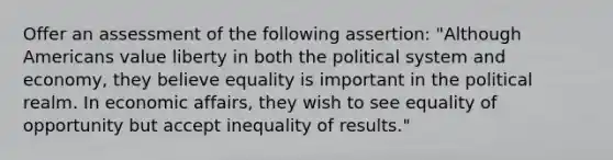 Offer an assessment of the following assertion: "Although Americans value liberty in both the political system and economy, they believe equality is important in the political realm. In economic affairs, they wish to see equality of opportunity but accept inequality of results."