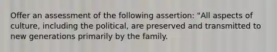 Offer an assessment of the following assertion: "All aspects of culture, including the political, are preserved and transmitted to new generations primarily by the family.