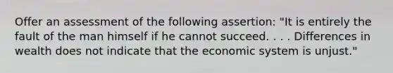 Offer an assessment of the following assertion: "It is entirely the fault of the man himself if he cannot succeed. . . . Differences in wealth does not indicate that the economic system is unjust."