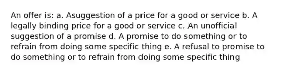 An offer is: a. Asuggestion of a price for a good or service b. A legally binding price for a good or service c. An unofficial suggestion of a promise d. A promise to do something or to refrain from doing some specific thing e. A refusal to promise to do something or to refrain from doing some specific thing