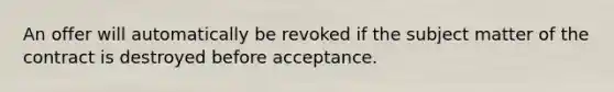 An offer will automatically be revoked if the subject matter of the contract is destroyed before acceptance.