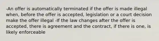 -An offer is automatically terminated if the offer is made illegal when, before the offer is accepted, legislation or a court decision make the offer illegal -If the law changes after the offer is accepted, there is agreement and the contract, if there is one, is likely enforceable