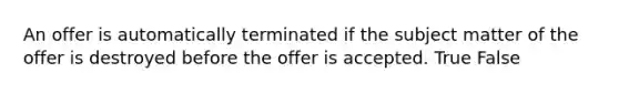 An offer is automatically terminated if the subject matter of the offer is destroyed before the offer is accepted. True False