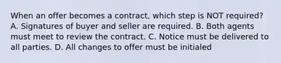 When an offer becomes a contract, which step is NOT required? A. Signatures of buyer and seller are required. B. Both agents must meet to review the contract. C. Notice must be delivered to all parties. D. All changes to offer must be initialed