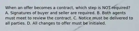 When an offer becomes a contract, which step is NOT required? A. Signatures of buyer and seller are required. B. Both agents must meet to review the contract. C. Notice must be delivered to all parties. D. All changes to offer must be initialed.