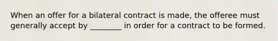 When an offer for a bilateral contract is made, the offeree must generally accept by ________ in order for a contract to be formed.