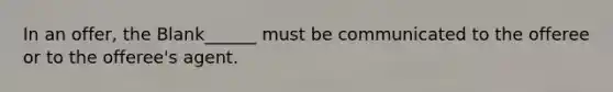 In an offer, the Blank______ must be communicated to the offeree or to the offeree's agent.