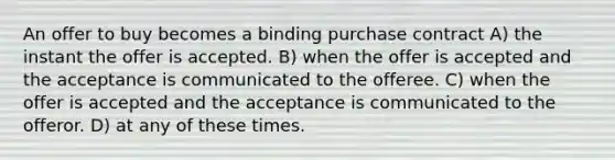 An offer to buy becomes a binding purchase contract A) the instant the offer is accepted. B) when the offer is accepted and the acceptance is communicated to the offeree. C) when the offer is accepted and the acceptance is communicated to the offeror. D) at any of these times.