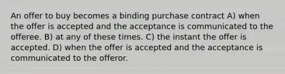 An offer to buy becomes a binding purchase contract A) when the offer is accepted and the acceptance is communicated to the offeree. B) at any of these times. C) the instant the offer is accepted. D) when the offer is accepted and the acceptance is communicated to the offeror.