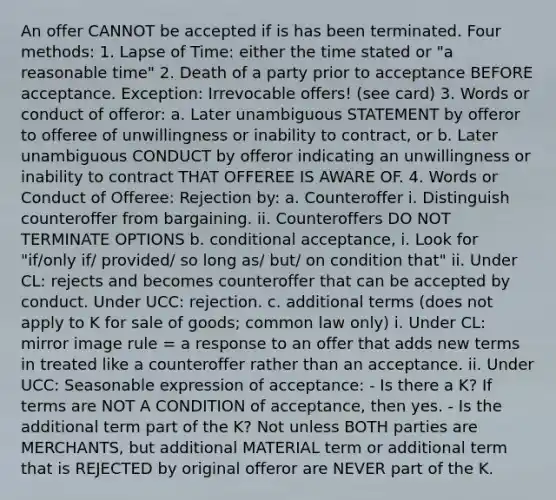 An offer CANNOT be accepted if is has been terminated. Four methods: 1. Lapse of Time: either the time stated or "a reasonable time" 2. Death of a party prior to acceptance BEFORE acceptance. Exception: Irrevocable offers! (see card) 3. Words or conduct of offeror: a. Later unambiguous STATEMENT by offeror to offeree of unwillingness or inability to contract, or b. Later unambiguous CONDUCT by offeror indicating an unwillingness or inability to contract THAT OFFEREE IS AWARE OF. 4. Words or Conduct of Offeree: Rejection by: a. Counteroffer i. Distinguish counteroffer from bargaining. ii. Counteroffers DO NOT TERMINATE OPTIONS b. conditional acceptance, i. Look for "if/only if/ provided/ so long as/ but/ on condition that" ii. Under CL: rejects and becomes counteroffer that can be accepted by conduct. Under UCC: rejection. c. additional terms (does not apply to K for sale of goods; common law only) i. Under CL: mirror image rule = a response to an offer that adds new terms in treated like a counteroffer rather than an acceptance. ii. Under UCC: Seasonable expression of acceptance: - Is there a K? If terms are NOT A CONDITION of acceptance, then yes. - Is the additional term part of the K? Not unless BOTH parties are MERCHANTS, but additional MATERIAL term or additional term that is REJECTED by original offeror are NEVER part of the K.