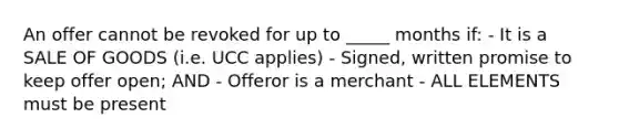 An offer cannot be revoked for up to _____ months if: - It is a SALE OF GOODS (i.e. UCC applies) - Signed, written promise to keep offer open; AND - Offeror is a merchant - ALL ELEMENTS must be present