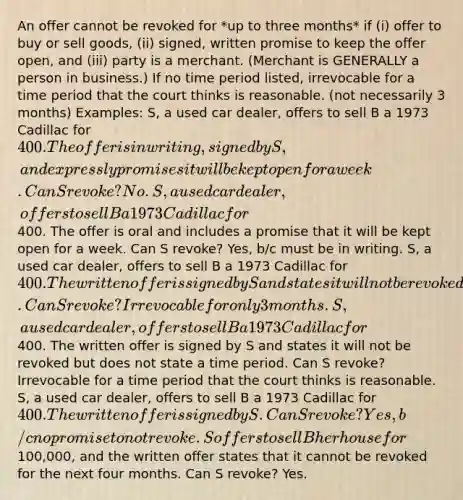 An offer cannot be revoked for *up to three months* if (i) offer to buy or sell goods, (ii) signed, written promise to keep the offer open, and (iii) party is a merchant. (Merchant is GENERALLY a person in business.) If no time period listed, irrevocable for a time period that the court thinks is reasonable. (not necessarily 3 months) Examples: S, a used car dealer, offers to sell B a 1973 Cadillac for 400. The offer is in writing, signed by S, and expressly promises it will be kept open for a week. Can S revoke? No. S, a used car dealer, offers to sell B a 1973 Cadillac for400. The offer is oral and includes a promise that it will be kept open for a week. Can S revoke? Yes, b/c must be in writing. S, a used car dealer, offers to sell B a 1973 Cadillac for 400. The written offer is signed by S and states it will not be revoked for six months. Can S revoke? Irrevocable for only 3 months. S, a used car dealer, offers to sell B a 1973 Cadillac for400. The written offer is signed by S and states it will not be revoked but does not state a time period. Can S revoke? Irrevocable for a time period that the court thinks is reasonable. S, a used car dealer, offers to sell B a 1973 Cadillac for 400. The written offer is signed by S. Can S revoke? Yes, b/c no promise to not revoke. S offers to sell B her house for100,000, and the written offer states that it cannot be revoked for the next four months. Can S revoke? Yes.